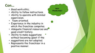 19
Con…
• Good work ethic.
• Ability to follow instructions.
• Ability to operate with minimal
supervision.
• Team oriented.
• Experience in the industry in
which the franchise competes.
• Adequate financial resources and
good credit history.
• Ability to make suggestions
without becoming upset if the
• suggestions are not adopted.
• Represents the franchisor in a
positive manner.
WHY
FRANCHISE?
 