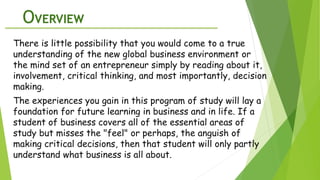 OVERVIEW
There is little possibility that you would come to a true
understanding of the new global business environment or
the mind set of an entrepreneur simply by reading about it,
involvement, critical thinking, and most importantly, decision
making.
The experiences you gain in this program of study will lay a
foundation for future learning in business and in life. If a
student of business covers all of the essential areas of
study but misses the "feel" or perhaps, the anguish of
making critical decisions, then that student will only partly
understand what business is all about.
 