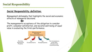 22
Social Responsibility
Social Responsibility definition:
Management philosophy that highlights the social and economic
effects of managerial decisions.
Or
The management’s acceptance of the obligation to consider
profit, consumer satisfaction, and societal well-being of equal
value in evaluating the firm’s performance.
 