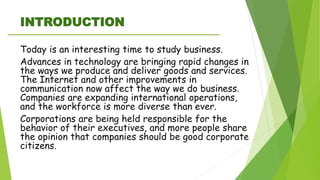 INTRODUCTION
Today is an interesting time to study business.
Advances in technology are bringing rapid changes in
the ways we produce and deliver goods and services.
The Internet and other improvements in
communication now affect the way we do business.
Companies are expanding international operations,
and the workforce is more diverse than ever.
Corporations are being held responsible for the
behavior of their executives, and more people share
the opinion that companies should be good corporate
citizens.
 