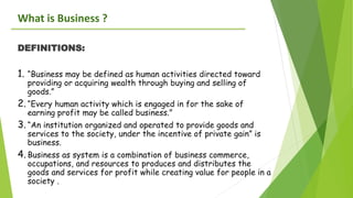 What is Business ?
DEFINITIONS:
1. “Business may be defined as human activities directed toward
providing or acquiring wealth through buying and selling of
goods.”
2. “Every human activity which is engaged in for the sake of
earning profit may be called business.”
3. “An institution organized and operated to provide goods and
services to the society, under the incentive of private gain” is
business.
4. Business as system is a combination of business commerce,
occupations, and resources to produces and distributes the
goods and services for profit while creating value for people in a
society .
 