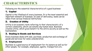 CHARACTERISTICS
Following are the essential characteristics of a good business:
1. Capital
Capital is the lifeblood of every business. It is the most essential and
important element of business. In case of deficiency, loans can be
taken from various financial institutions.
2. Creation of Utility
Utility is an economic term referring to that characteristic of a
certain commodity, which can satisfy any human need. Business
creates utility, which gives benefit to the entire society as well as the
businessmen.
3. Dealing in Goods and Services
Every business deals with sale, purchase, production and exchange of
goods and services for some consideration.
4. Employment
Business is a good source of employment for its owners as well as for
other people, for example, employees, agents, transporters etc.
 