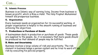 Con…
5. Islamic Process
Business is an Islamic way of earning living. Income from business is
known as profit, which is Rizq-e-Halal. The Holy Prophet Muhammad
himself did prosperous business.
6. Organization
Every business needs an organization for its successful working. A
proper organization is helpful in the smooth running of business and
achieving the objectives.
7. Productions or Purchase of Goods
A businessman deals in production or purchase of goods. These goods
are supplied to the people. So, it is necessary that more goods should
be produced so that demand of people may be fulfilled.
8. Risks and Uncertainty
Business involves a large volume of risk and uncertainty. The risk
element in business keeps a person vigilant and he tries to ward off his
risk by executing his policies properly.
 