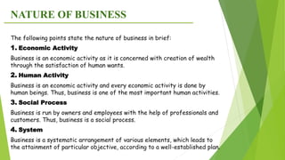 NATURE OF BUSINESS
The following points state the nature of business in brief:
1. Economic Activity
Business is an economic activity as it is concerned with creation of wealth
through the satisfaction of human wants.
2. Human Activity
Business is an economic activity and every economic activity is done by
human beings. Thus, business is one of the most important human activities.
3. Social Process
Business is run by owners and employees with the help of professionals and
customers. Thus, business is a social process.
4. System
Business is a systematic arrangement of various elements, which leads to
the attainment of particular objective, according to a well-established plan.
 