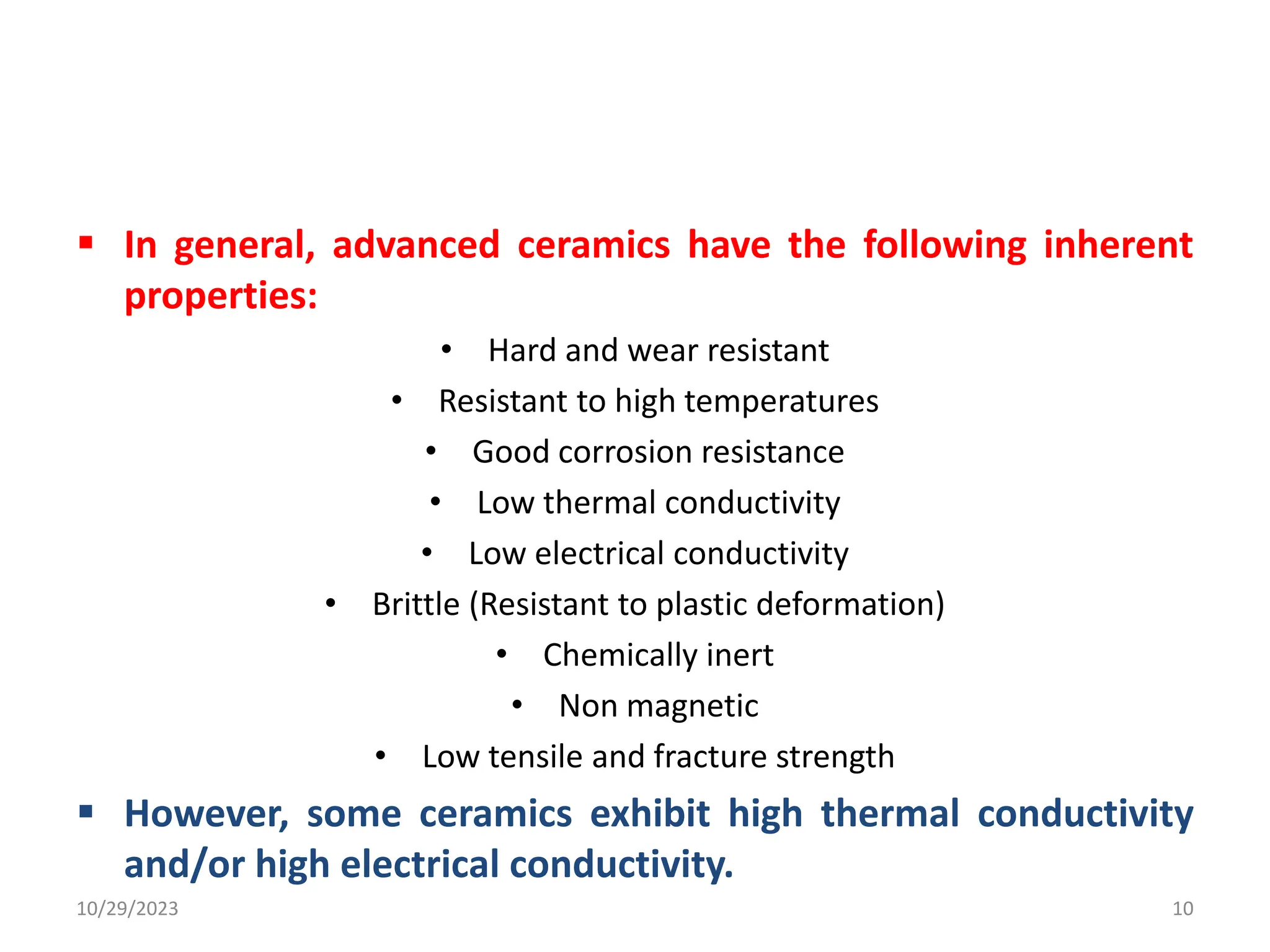  In general, advanced ceramics have the following inherent
properties:
• Hard and wear resistant
• Resistant to high temperatures
• Good corrosion resistance
• Low thermal conductivity
• Low electrical conductivity
• Brittle (Resistant to plastic deformation)
• Chemically inert
• Non magnetic
• Low tensile and fracture strength
 However, some ceramics exhibit high thermal conductivity
and/or high electrical conductivity.
10/29/2023 10
 
