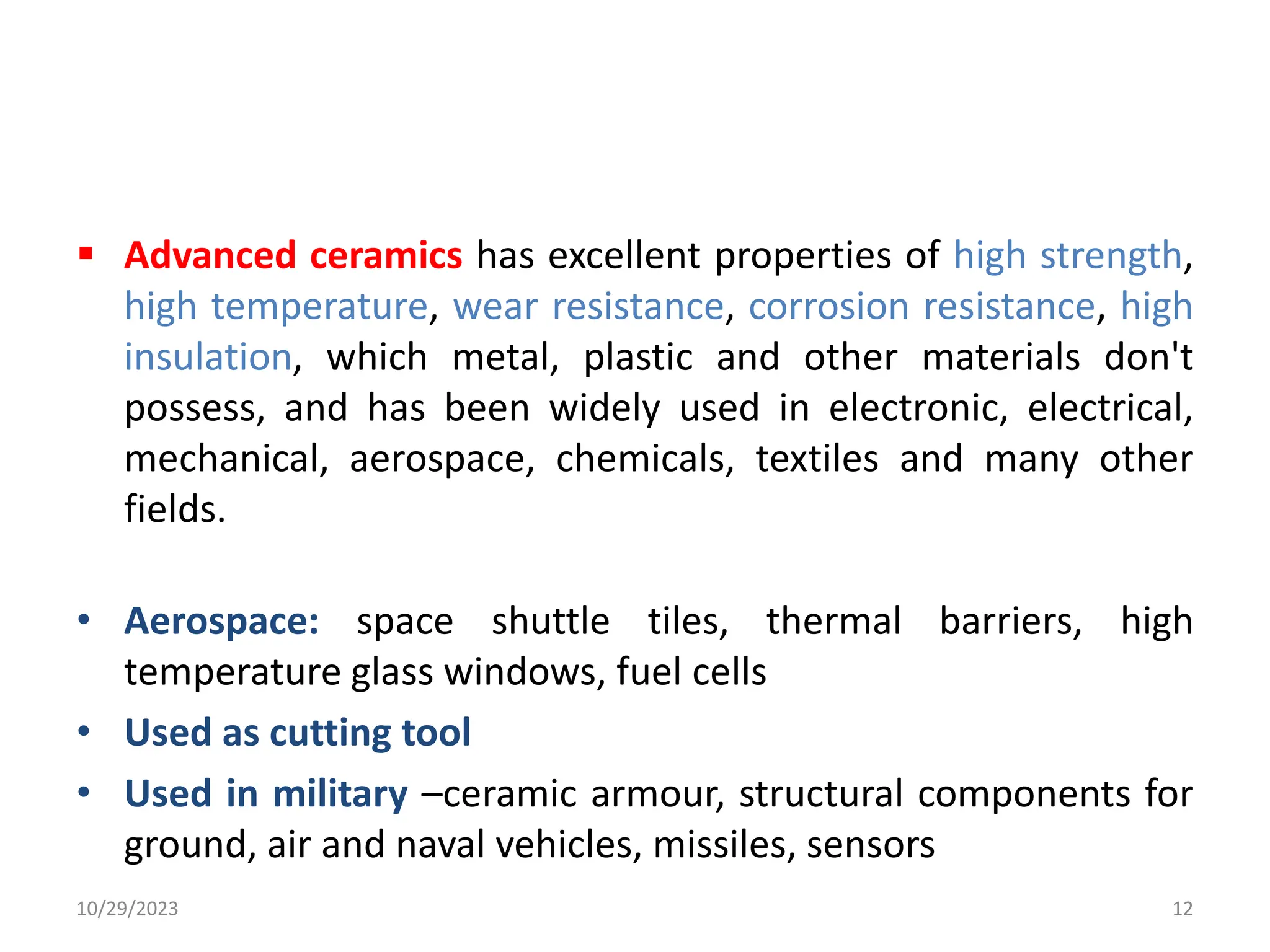  Advanced ceramics has excellent properties of high strength,
high temperature, wear resistance, corrosion resistance, high
insulation, which metal, plastic and other materials don't
possess, and has been widely used in electronic, electrical,
mechanical, aerospace, chemicals, textiles and many other
fields.
• Aerospace: space shuttle tiles, thermal barriers, high
temperature glass windows, fuel cells
• Used as cutting tool
• Used in military –ceramic armour, structural components for
ground, air and naval vehicles, missiles, sensors
10/29/2023 12
 