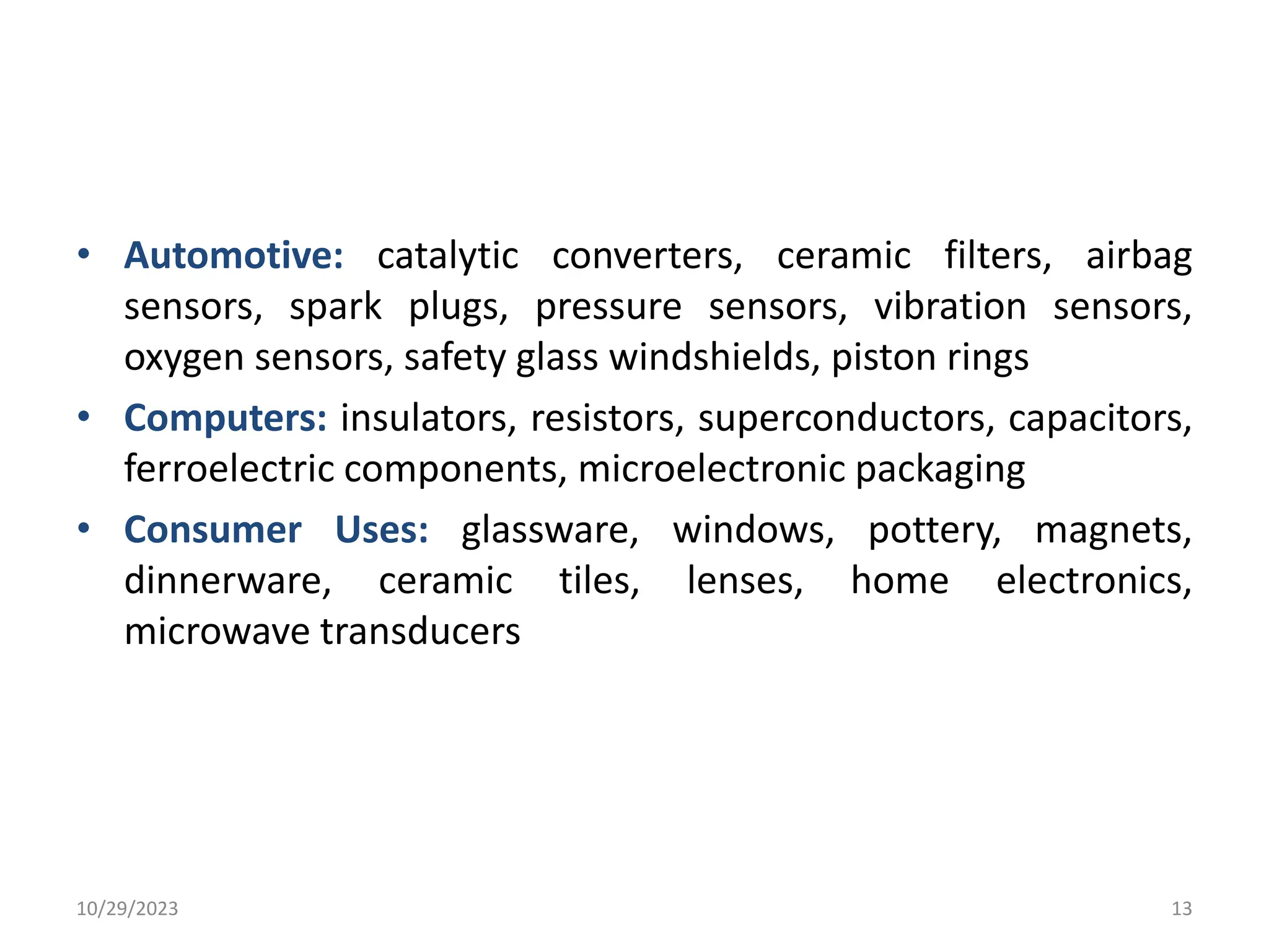 • Automotive: catalytic converters, ceramic filters, airbag
sensors, spark plugs, pressure sensors, vibration sensors,
oxygen sensors, safety glass windshields, piston rings
• Computers: insulators, resistors, superconductors, capacitors,
ferroelectric components, microelectronic packaging
• Consumer Uses: glassware, windows, pottery, magnets,
dinnerware, ceramic tiles, lenses, home electronics,
microwave transducers
10/29/2023 13
 