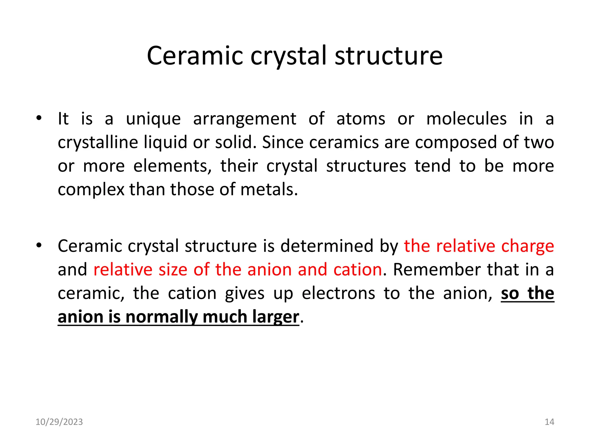 Ceramic crystal structure
• It is a unique arrangement of atoms or molecules in a
crystalline liquid or solid. Since ceramics are composed of two
or more elements, their crystal structures tend to be more
complex than those of metals.
• Ceramic crystal structure is determined by the relative charge
and relative size of the anion and cation. Remember that in a
ceramic, the cation gives up electrons to the anion, so the
anion is normally much larger.
10/29/2023 14
 