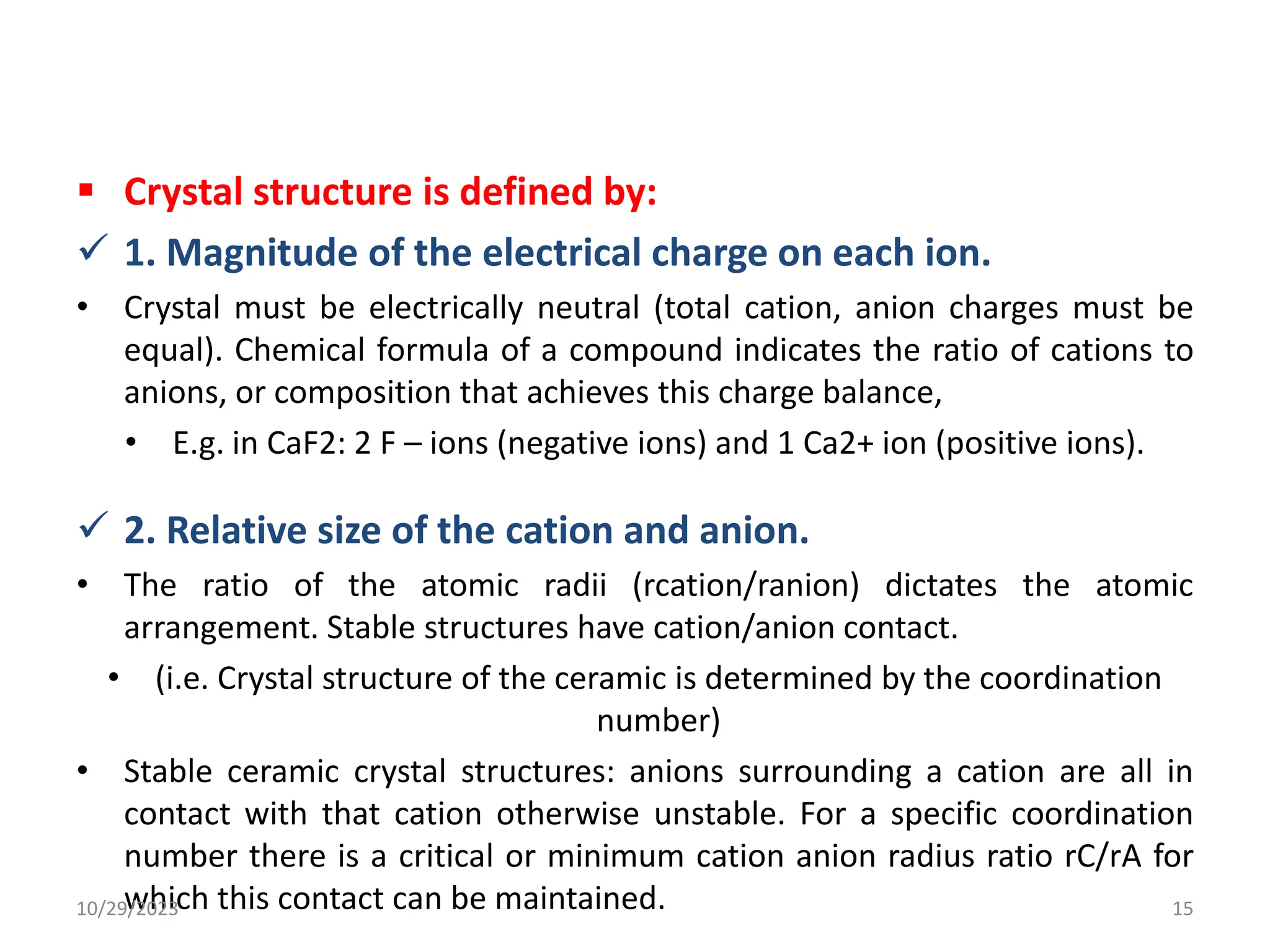  Crystal structure is defined by:
 1. Magnitude of the electrical charge on each ion.
• Crystal must be electrically neutral (total cation, anion charges must be
equal). Chemical formula of a compound indicates the ratio of cations to
anions, or composition that achieves this charge balance,
• E.g. in CaF2: 2 F – ions (negative ions) and 1 Ca2+ ion (positive ions).
 2. Relative size of the cation and anion.
• The ratio of the atomic radii (rcation/ranion) dictates the atomic
arrangement. Stable structures have cation/anion contact.
• (i.e. Crystal structure of the ceramic is determined by the coordination
number)
• Stable ceramic crystal structures: anions surrounding a cation are all in
contact with that cation otherwise unstable. For a specific coordination
number there is a critical or minimum cation anion radius ratio rC/rA for
which this contact can be maintained.
10/29/2023 15
 