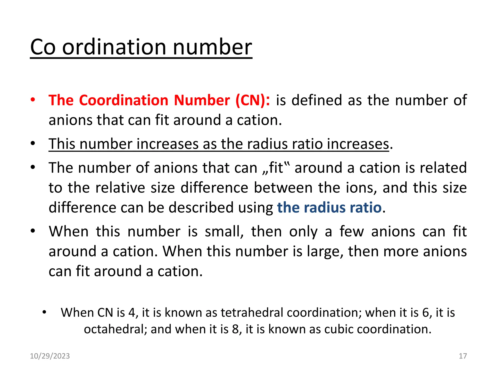 Co ordination number
• The Coordination Number (CN): is defined as the number of
anions that can fit around a cation.
• This number increases as the radius ratio increases.
• The number of anions that can „fit‟ around a cation is related
to the relative size difference between the ions, and this size
difference can be described using the radius ratio.
• When this number is small, then only a few anions can fit
around a cation. When this number is large, then more anions
can fit around a cation.
• When CN is 4, it is known as tetrahedral coordination; when it is 6, it is
octahedral; and when it is 8, it is known as cubic coordination.
10/29/2023 17
 