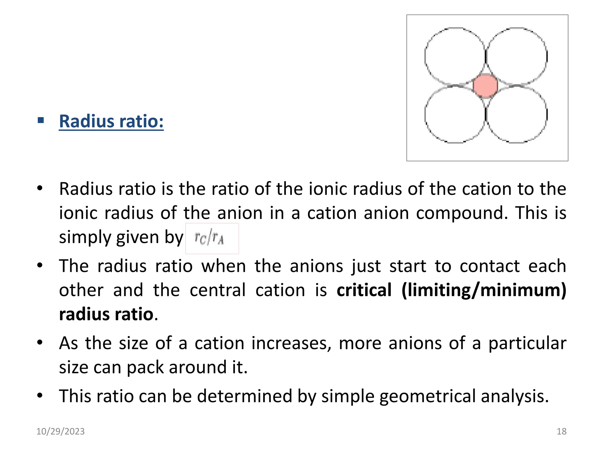  Radius ratio:
• Radius ratio is the ratio of the ionic radius of the cation to the
ionic radius of the anion in a cation anion compound. This is
simply given by
• The radius ratio when the anions just start to contact each
other and the central cation is critical (limiting/minimum)
radius ratio.
• As the size of a cation increases, more anions of a particular
size can pack around it.
• This ratio can be determined by simple geometrical analysis.
10/29/2023 18
 