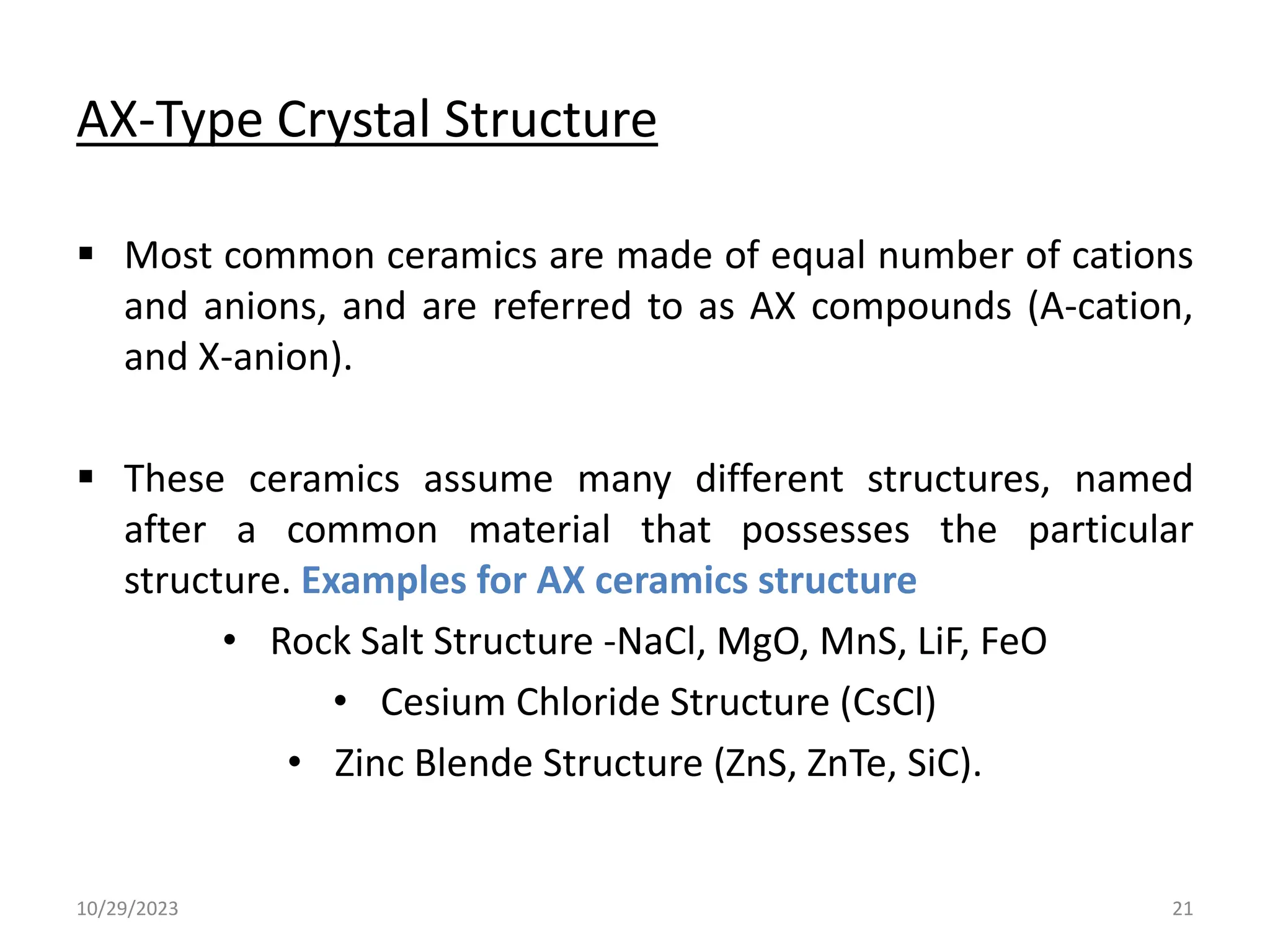 AX-Type Crystal Structure
 Most common ceramics are made of equal number of cations
and anions, and are referred to as AX compounds (A-cation,
and X-anion).
 These ceramics assume many different structures, named
after a common material that possesses the particular
structure. Examples for AX ceramics structure
• Rock Salt Structure -NaCl, MgO, MnS, LiF, FeO
• Cesium Chloride Structure (CsCl)
• Zinc Blende Structure (ZnS, ZnTe, SiC).
10/29/2023 21
 