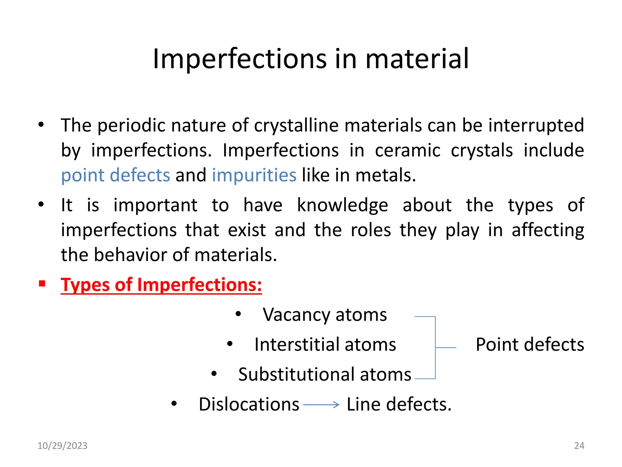 Imperfections in material
• The periodic nature of crystalline materials can be interrupted
by imperfections. Imperfections in ceramic crystals include
point defects and impurities like in metals.
• It is important to have knowledge about the types of
imperfections that exist and the roles they play in affecting
the behavior of materials.
 Types of Imperfections:
• Vacancy atoms
• Interstitial atoms Point defects
• Substitutional atoms
• Dislocations Line defects.
10/29/2023 24
 