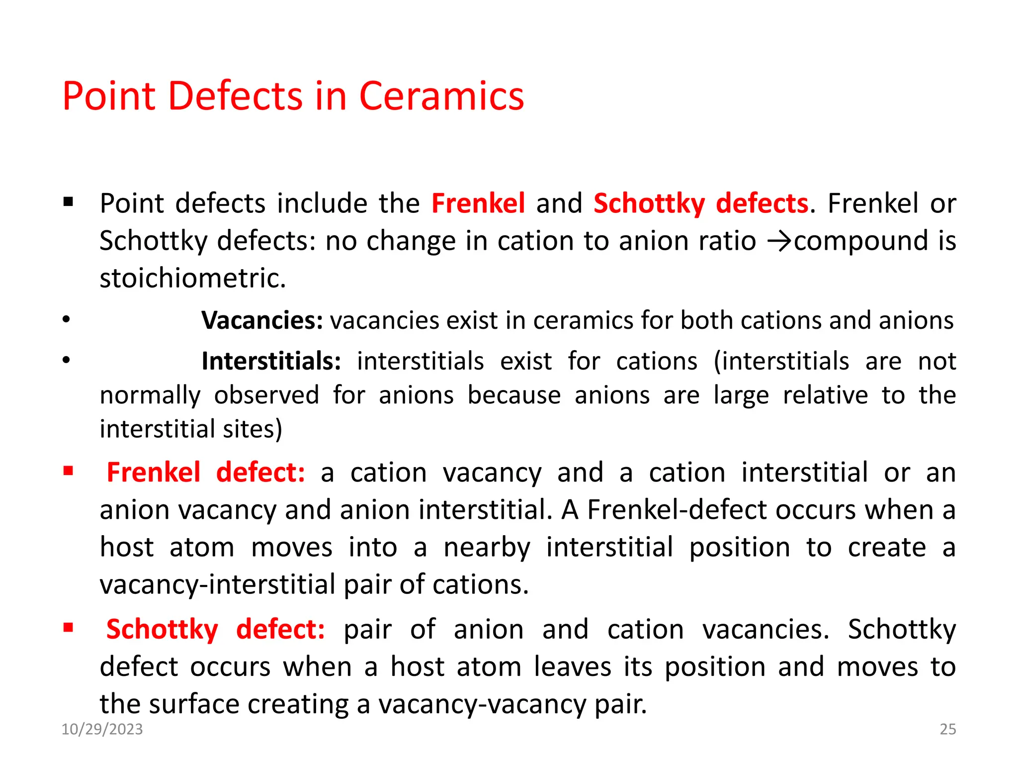 Point Defects in Ceramics
 Point defects include the Frenkel and Schottky defects. Frenkel or
Schottky defects: no change in cation to anion ratio →compound is
stoichiometric.
• Vacancies: vacancies exist in ceramics for both cations and anions
• Interstitials: interstitials exist for cations (interstitials are not
normally observed for anions because anions are large relative to the
interstitial sites)
 Frenkel defect: a cation vacancy and a cation interstitial or an
anion vacancy and anion interstitial. A Frenkel-defect occurs when a
host atom moves into a nearby interstitial position to create a
vacancy-interstitial pair of cations.
 Schottky defect: pair of anion and cation vacancies. Schottky
defect occurs when a host atom leaves its position and moves to
the surface creating a vacancy-vacancy pair.
10/29/2023 25
 