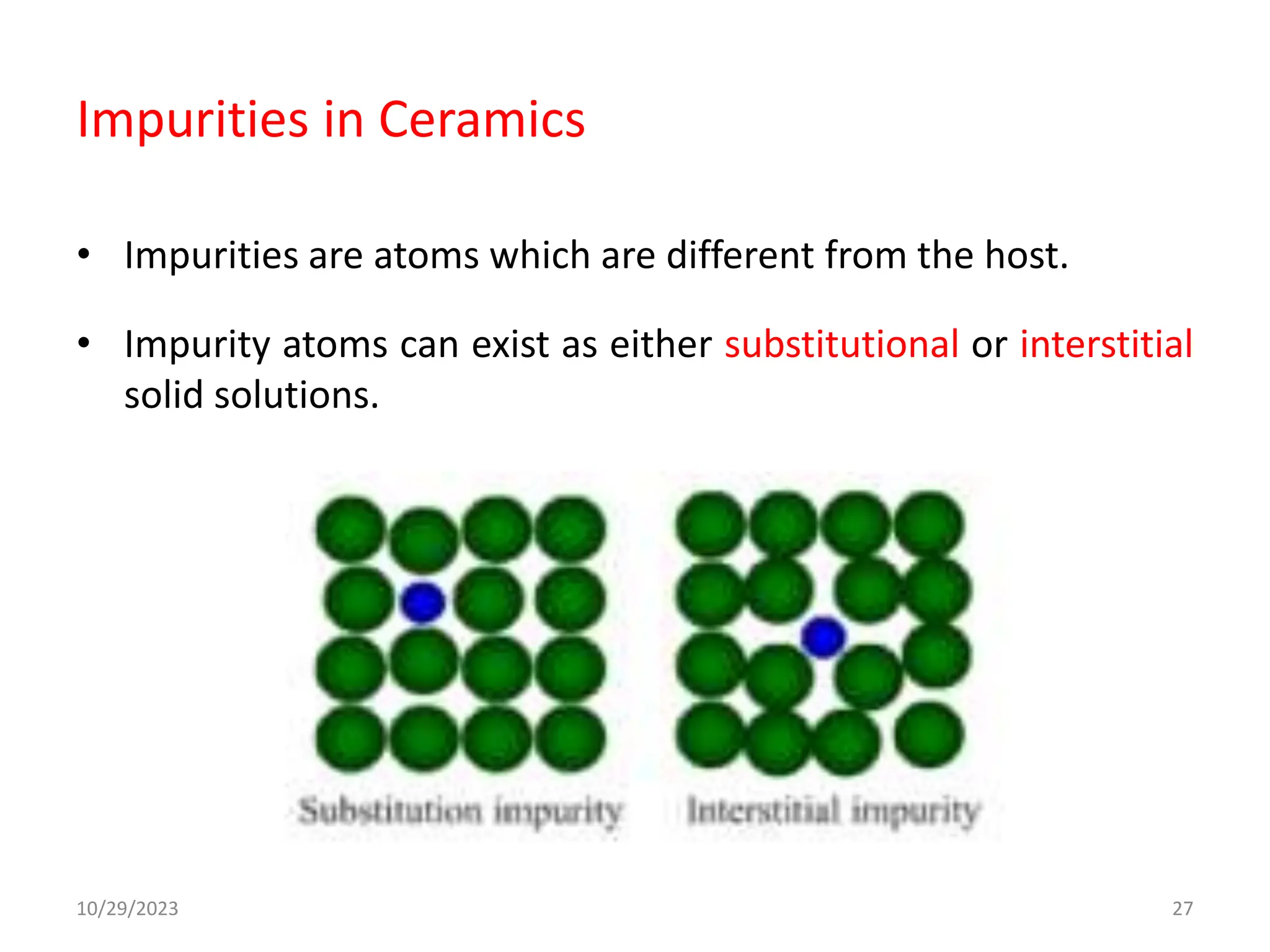 Impurities in Ceramics
• Impurities are atoms which are different from the host.
• Impurity atoms can exist as either substitutional or interstitial
solid solutions.
10/29/2023 27
 