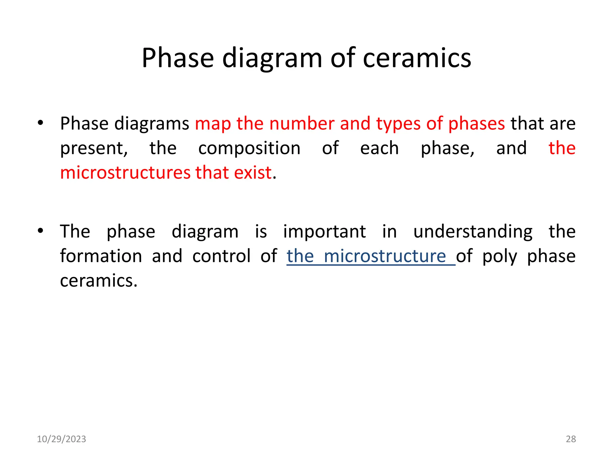 Phase diagram of ceramics
• Phase diagrams map the number and types of phases that are
present, the composition of each phase, and the
microstructures that exist.
• The phase diagram is important in understanding the
formation and control of the microstructure of poly phase
ceramics.
10/29/2023 28
 