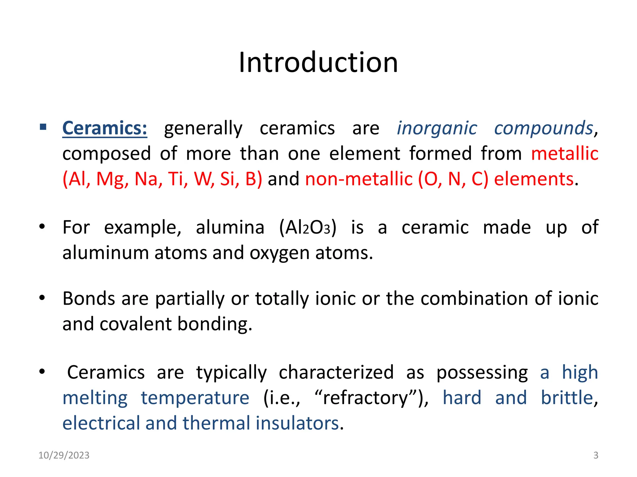 Introduction
 Ceramics: generally ceramics are inorganic compounds,
composed of more than one element formed from metallic
(Al, Mg, Na, Ti, W, Si, B) and non-metallic (O, N, C) elements.
• For example, alumina (Al2O3) is a ceramic made up of
aluminum atoms and oxygen atoms.
• Bonds are partially or totally ionic or the combination of ionic
and covalent bonding.
• Ceramics are typically characterized as possessing a high
melting temperature (i.e., “refractory”), hard and brittle,
electrical and thermal insulators.
10/29/2023 3
 