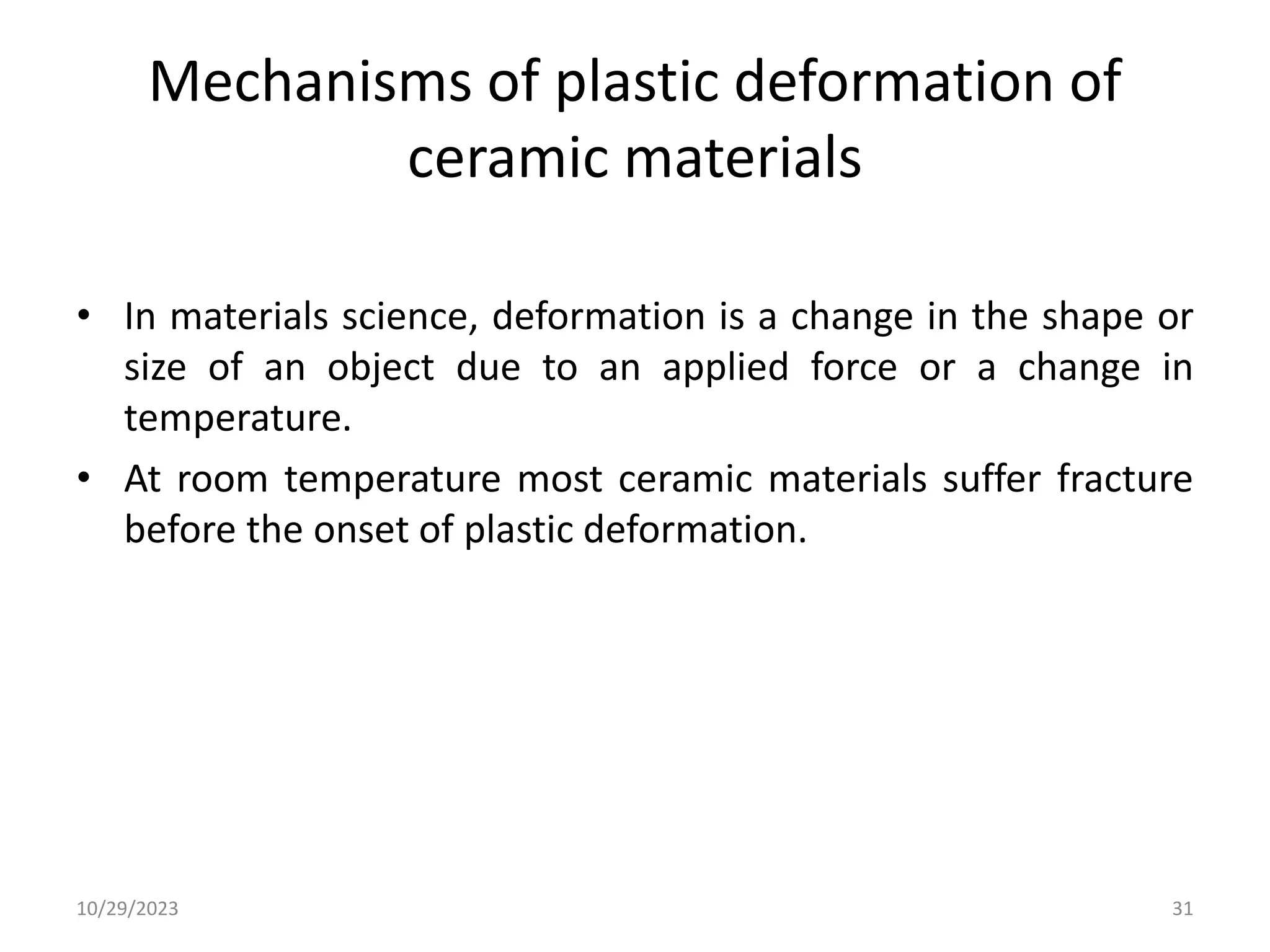 Mechanisms of plastic deformation of
ceramic materials
• In materials science, deformation is a change in the shape or
size of an object due to an applied force or a change in
temperature.
• At room temperature most ceramic materials suffer fracture
before the onset of plastic deformation.
10/29/2023 31
 