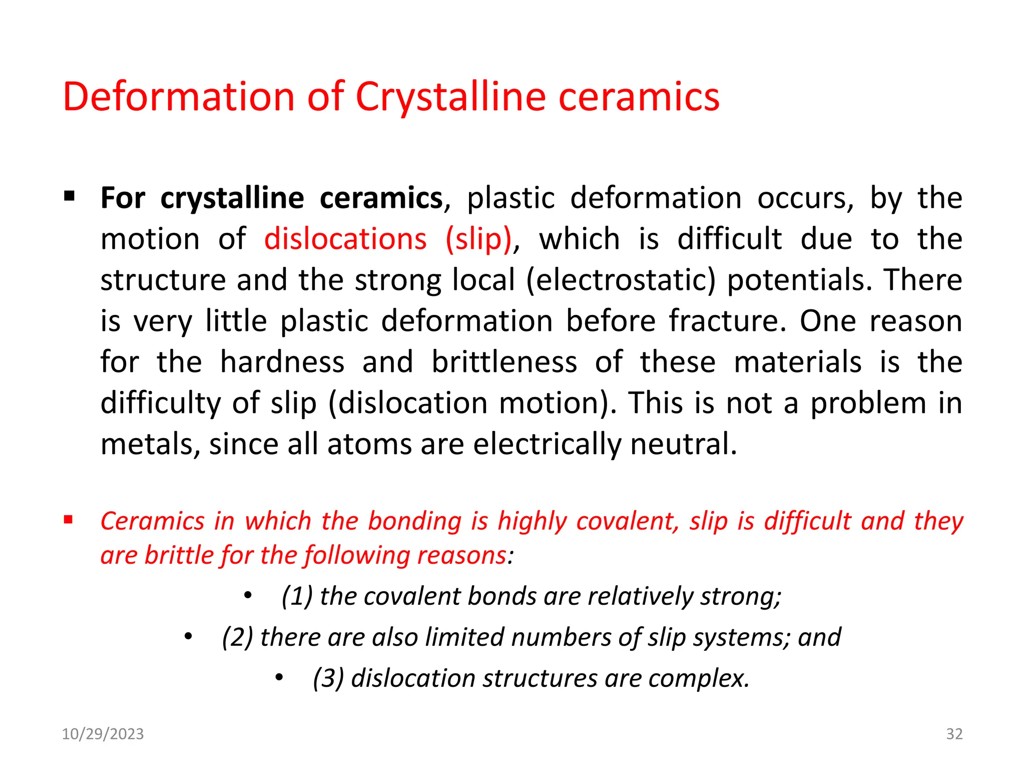 Deformation of Crystalline ceramics
 For crystalline ceramics, plastic deformation occurs, by the
motion of dislocations (slip), which is difficult due to the
structure and the strong local (electrostatic) potentials. There
is very little plastic deformation before fracture. One reason
for the hardness and brittleness of these materials is the
difficulty of slip (dislocation motion). This is not a problem in
metals, since all atoms are electrically neutral.
 Ceramics in which the bonding is highly covalent, slip is difficult and they
are brittle for the following reasons:
• (1) the covalent bonds are relatively strong;
• (2) there are also limited numbers of slip systems; and
• (3) dislocation structures are complex.
10/29/2023 32
 