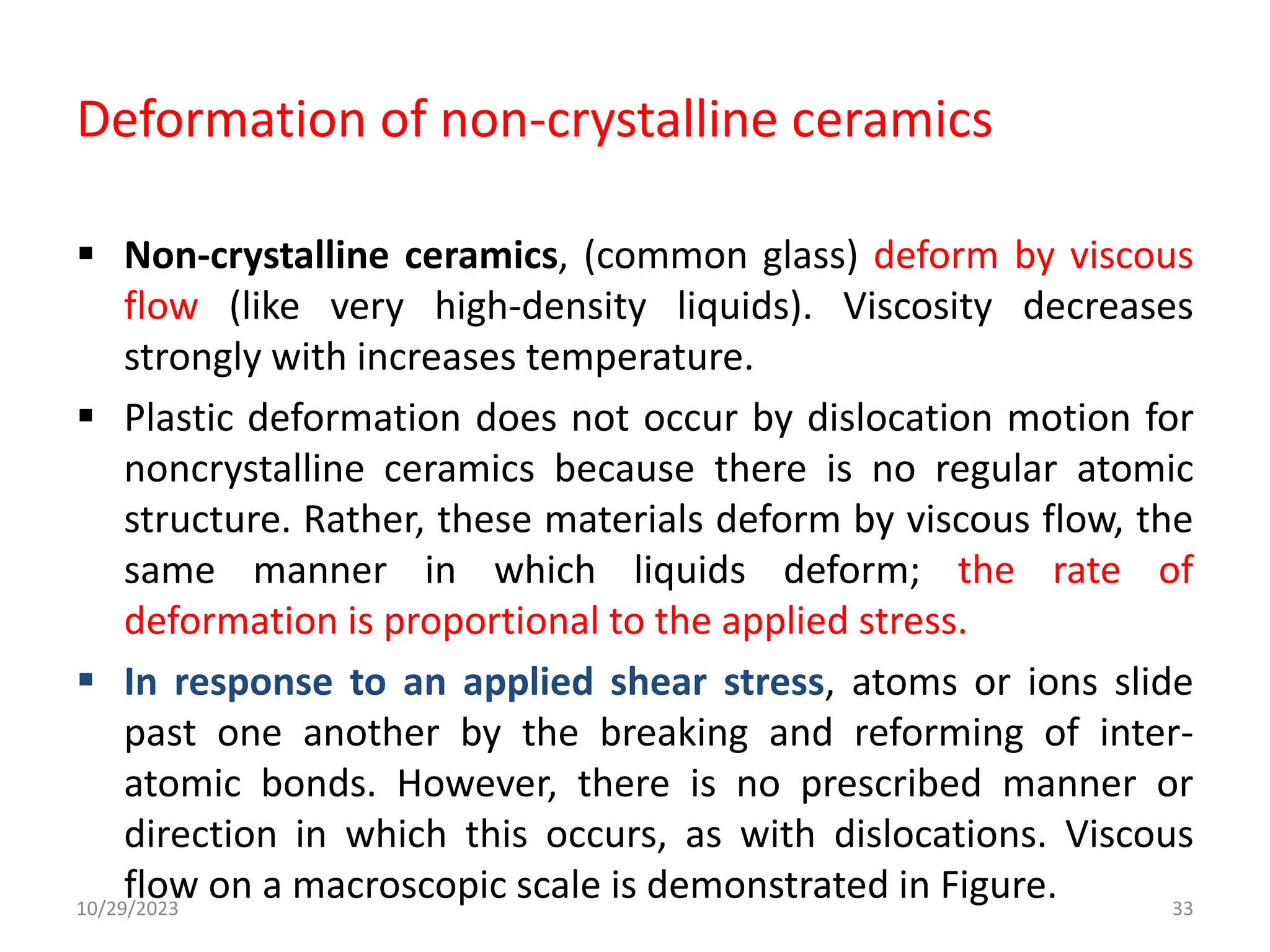 Deformation of non-crystalline ceramics
 Non-crystalline ceramics, (common glass) deform by viscous
flow (like very high-density liquids). Viscosity decreases
strongly with increases temperature.
 Plastic deformation does not occur by dislocation motion for
noncrystalline ceramics because there is no regular atomic
structure. Rather, these materials deform by viscous flow, the
same manner in which liquids deform; the rate of
deformation is proportional to the applied stress.
 In response to an applied shear stress, atoms or ions slide
past one another by the breaking and reforming of inter-
atomic bonds. However, there is no prescribed manner or
direction in which this occurs, as with dislocations. Viscous
flow on a macroscopic scale is demonstrated in Figure.
10/29/2023 33
 