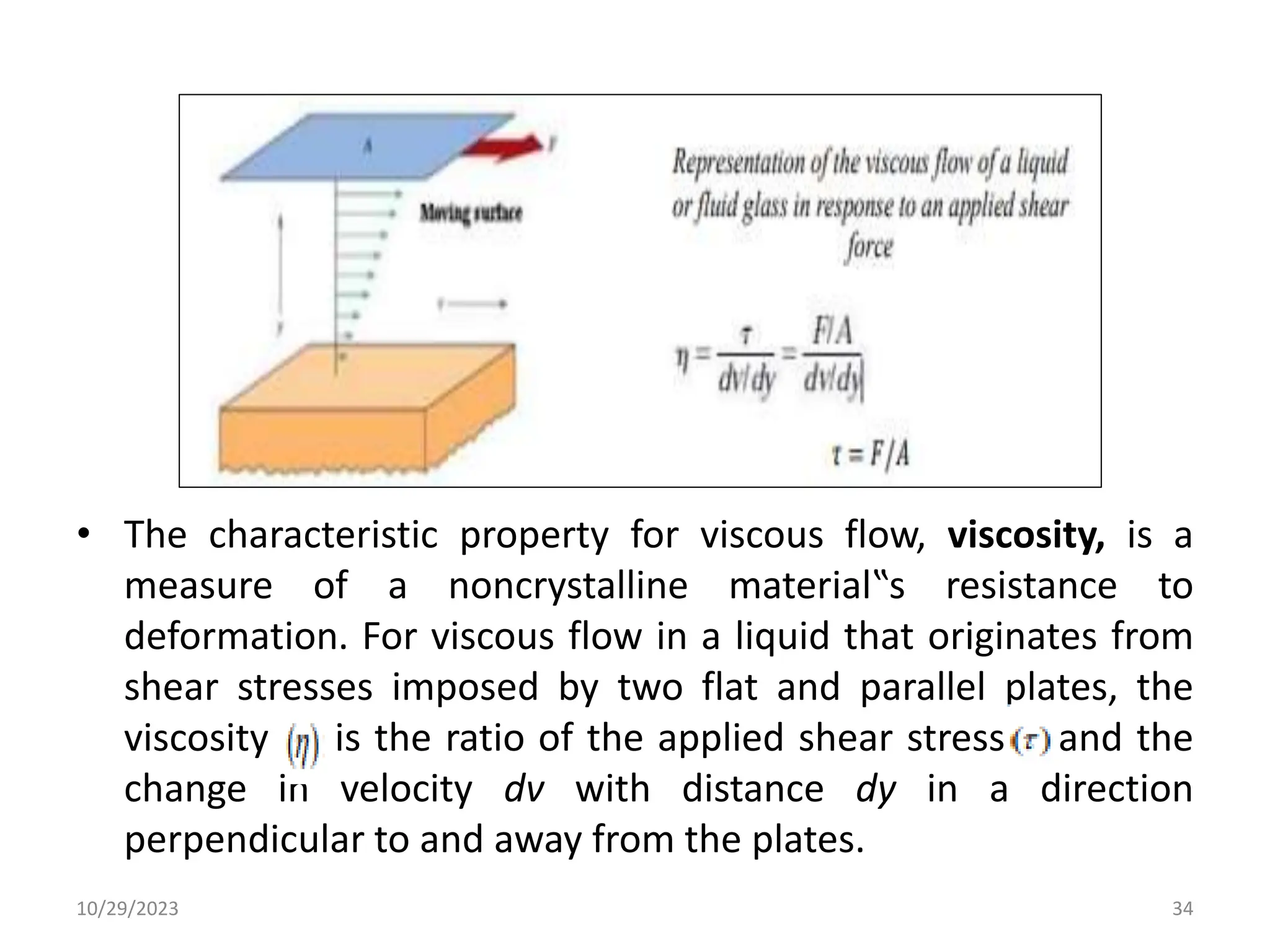 • The characteristic property for viscous flow, viscosity, is a
measure of a noncrystalline material‟s resistance to
deformation. For viscous flow in a liquid that originates from
shear stresses imposed by two flat and parallel plates, the
viscosity is the ratio of the applied shear stress and the
change in velocity dv with distance dy in a direction
perpendicular to and away from the plates.
10/29/2023 34
 