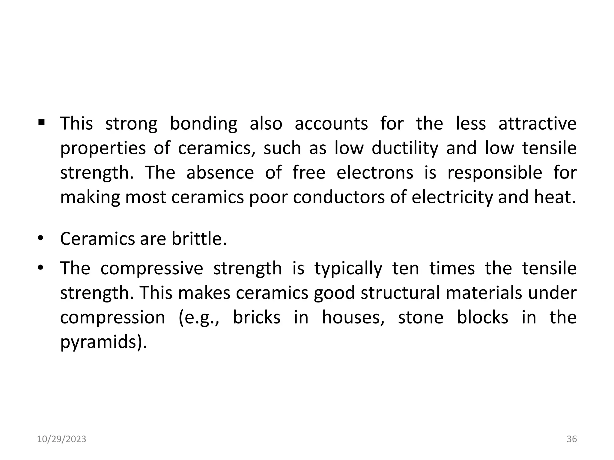  This strong bonding also accounts for the less attractive
properties of ceramics, such as low ductility and low tensile
strength. The absence of free electrons is responsible for
making most ceramics poor conductors of electricity and heat.
• Ceramics are brittle.
• The compressive strength is typically ten times the tensile
strength. This makes ceramics good structural materials under
compression (e.g., bricks in houses, stone blocks in the
pyramids).
10/29/2023 36
 