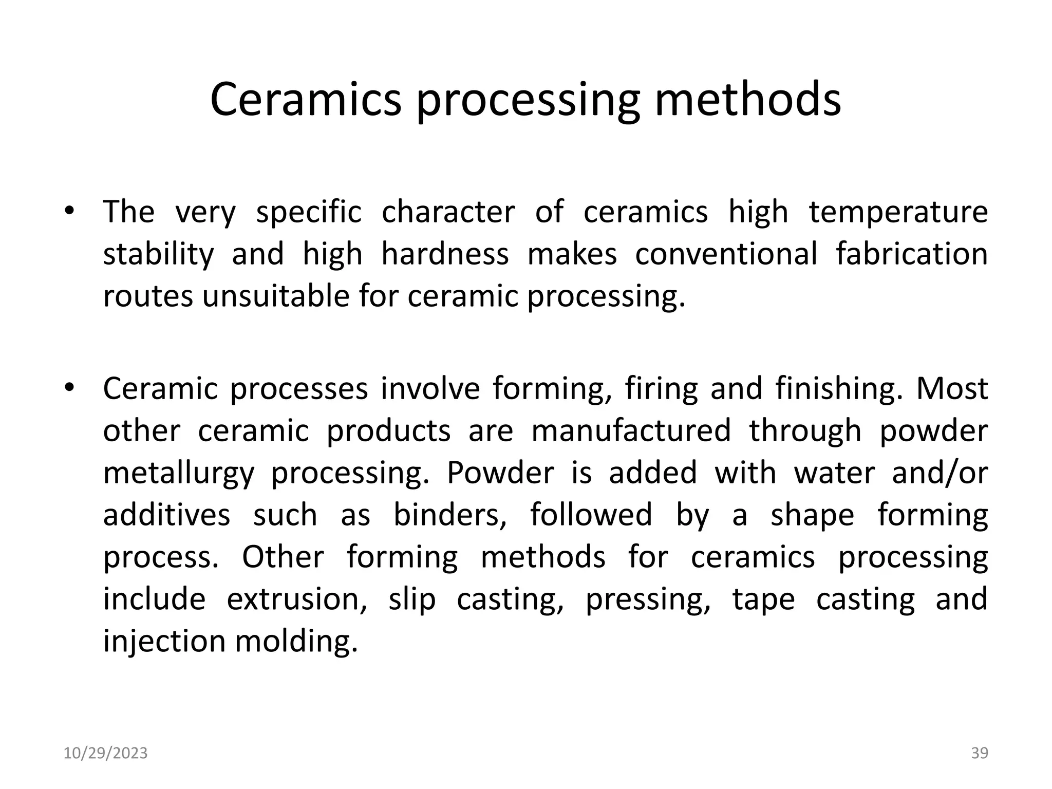 Ceramics processing methods
• The very specific character of ceramics high temperature
stability and high hardness makes conventional fabrication
routes unsuitable for ceramic processing.
• Ceramic processes involve forming, firing and finishing. Most
other ceramic products are manufactured through powder
metallurgy processing. Powder is added with water and/or
additives such as binders, followed by a shape forming
process. Other forming methods for ceramics processing
include extrusion, slip casting, pressing, tape casting and
injection molding.
10/29/2023 39
 