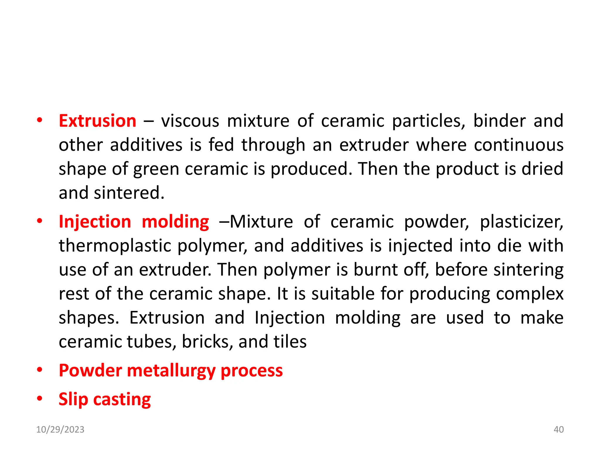 • Extrusion – viscous mixture of ceramic particles, binder and
other additives is fed through an extruder where continuous
shape of green ceramic is produced. Then the product is dried
and sintered.
• Injection molding –Mixture of ceramic powder, plasticizer,
thermoplastic polymer, and additives is injected into die with
use of an extruder. Then polymer is burnt off, before sintering
rest of the ceramic shape. It is suitable for producing complex
shapes. Extrusion and Injection molding are used to make
ceramic tubes, bricks, and tiles
• Powder metallurgy process
• Slip casting
10/29/2023 40
 