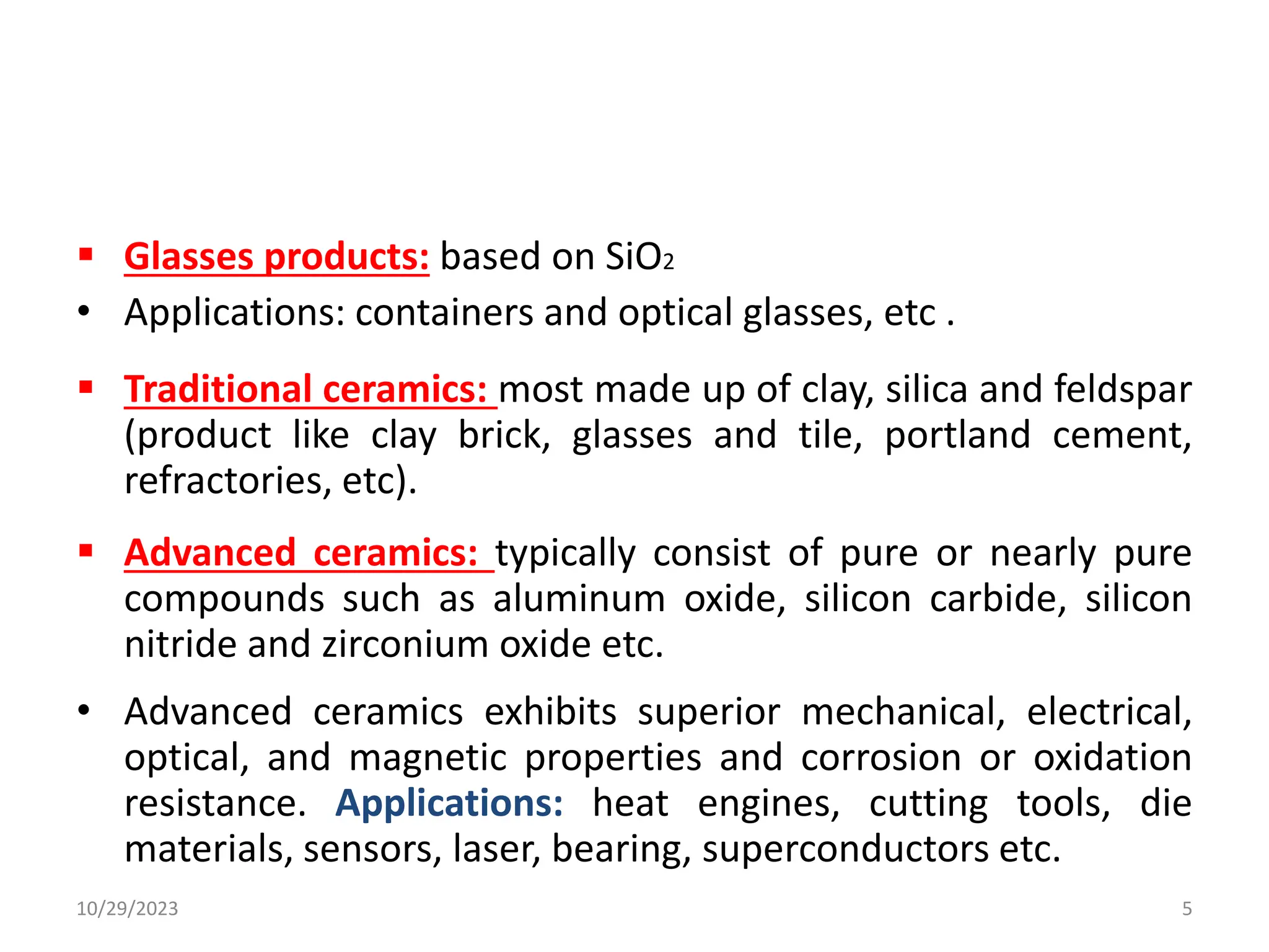  Glasses products: based on SiO2
• Applications: containers and optical glasses, etc .
 Traditional ceramics: most made up of clay, silica and feldspar
(product like clay brick, glasses and tile, portland cement,
refractories, etc).
 Advanced ceramics: typically consist of pure or nearly pure
compounds such as aluminum oxide, silicon carbide, silicon
nitride and zirconium oxide etc.
• Advanced ceramics exhibits superior mechanical, electrical,
optical, and magnetic properties and corrosion or oxidation
resistance. Applications: heat engines, cutting tools, die
materials, sensors, laser, bearing, superconductors etc.
10/29/2023 5
 