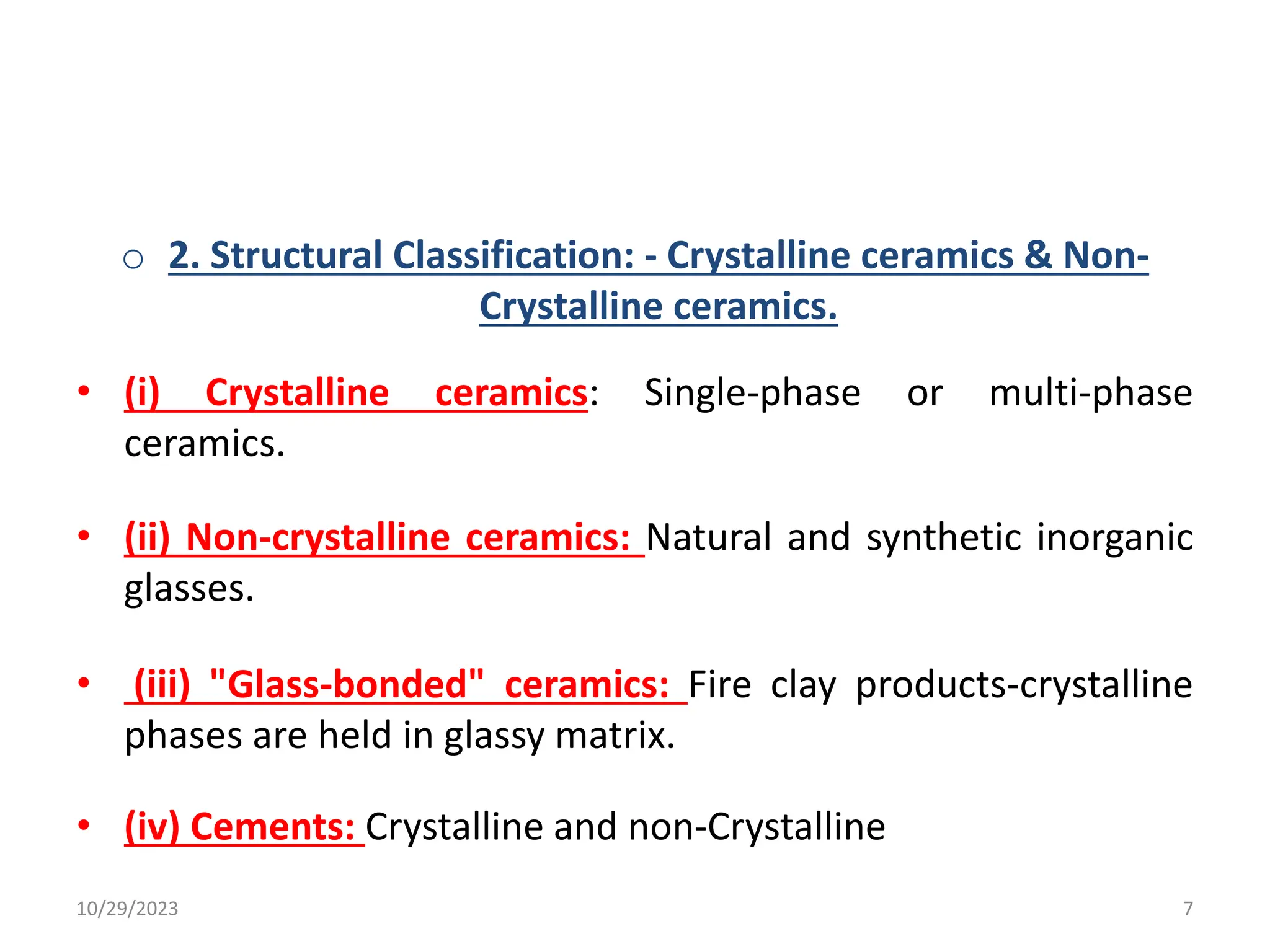 o 2. Structural Classification: - Crystalline ceramics & Non-
Crystalline ceramics.
• (i) Crystalline ceramics: Single-phase or multi-phase
ceramics.
• (ii) Non-crystalline ceramics: Natural and synthetic inorganic
glasses.
• (iii) "Glass-bonded" ceramics: Fire clay products-crystalline
phases are held in glassy matrix.
• (iv) Cements: Crystalline and non-Crystalline
10/29/2023 7
 