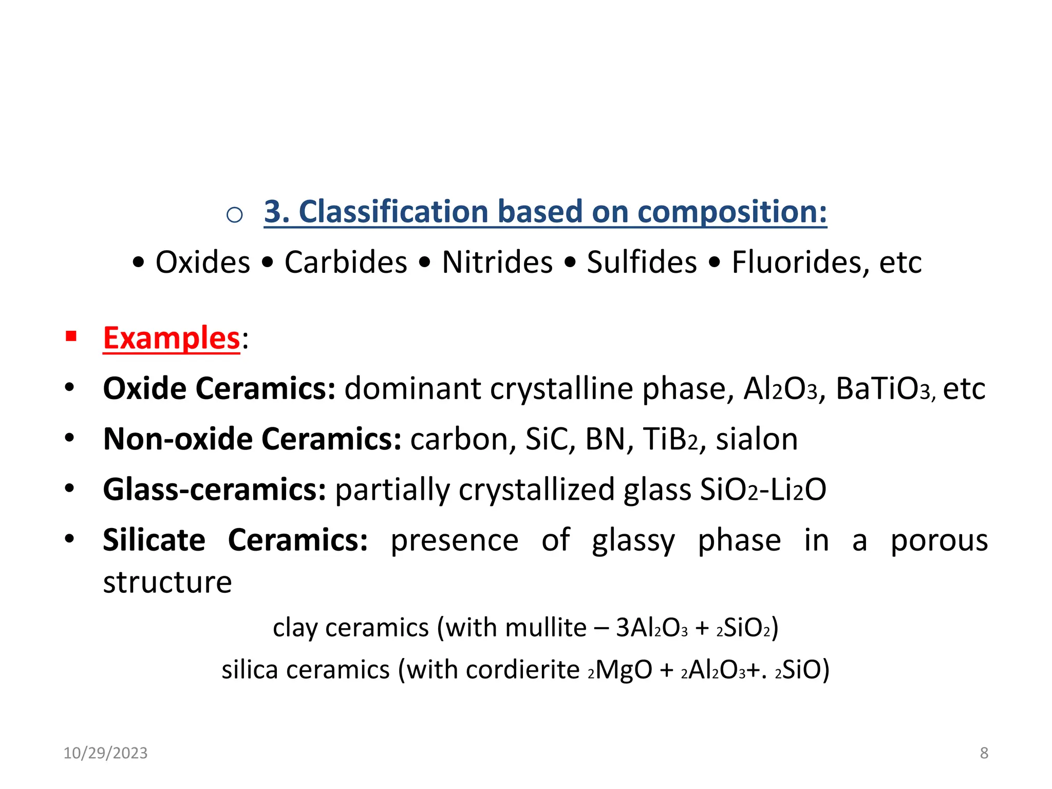 o 3. Classification based on composition:
• Oxides • Carbides • Nitrides • Sulfides • Fluorides, etc
 Examples:
• Oxide Ceramics: dominant crystalline phase, Al2O3, BaTiO3, etc
• Non-oxide Ceramics: carbon, SiC, BN, TiB2, sialon
• Glass-ceramics: partially crystallized glass SiO2-Li2O
• Silicate Ceramics: presence of glassy phase in a porous
structure
clay ceramics (with mullite – 3Al2O3 + 2SiO2)
silica ceramics (with cordierite 2MgO + 2Al2O3+. 2SiO)
10/29/2023 8
 
