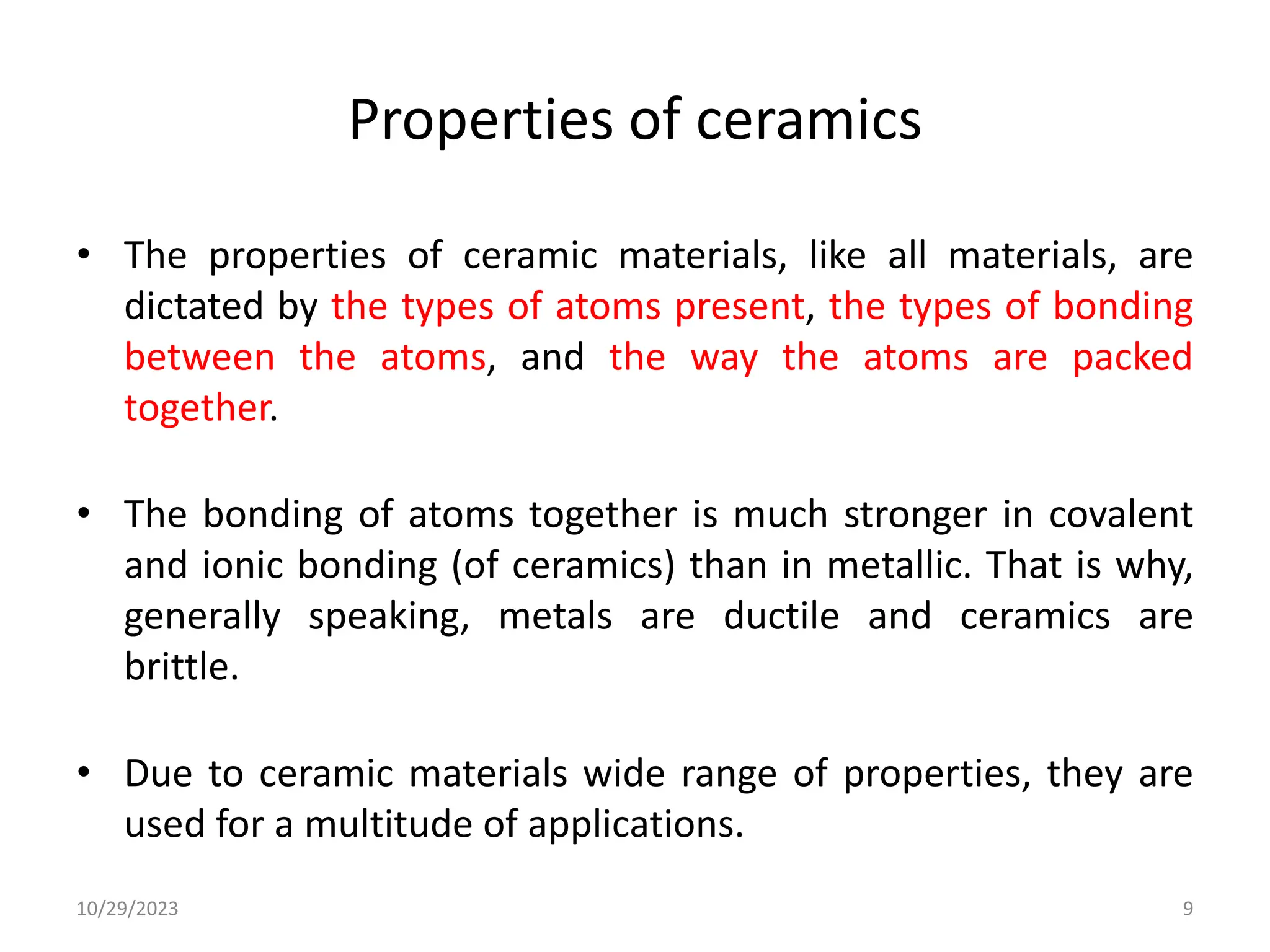 Properties of ceramics
• The properties of ceramic materials, like all materials, are
dictated by the types of atoms present, the types of bonding
between the atoms, and the way the atoms are packed
together.
• The bonding of atoms together is much stronger in covalent
and ionic bonding (of ceramics) than in metallic. That is why,
generally speaking, metals are ductile and ceramics are
brittle.
• Due to ceramic materials wide range of properties, they are
used for a multitude of applications.
10/29/2023 9
 