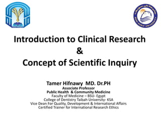 Introduction to Clinical Research
&
Concept of Scientific Inquiry
Tamer Hifnawy MD. Dr.PH
Associate Professor
Public Health & Community Medicine
Faculty of Medicine – BSU- Egypt
College of Dentistry Taibah University- KSA
Vice Dean For Quality, Development & International Affairs
Certified Trainer for International Research Ethics
 