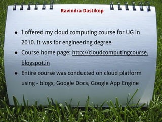 ● I offered my cloud computing course for UG in
2010. It was for engineering degree
● Course home page: http://cloudcomputingcourse.
blogspot.in
● Entire course was conducted on cloud platform
using - blogs, Google Docs, Google App Engine
Ravindra Dastikop
 