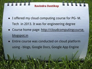 ● I offered my cloud computing course for PG- M.
Tech in 2013. It was for engineering degree
● Course home page: http://cloudcomputingcourse.
blogspot.in
● Entire course was conducted on cloud platform
using - blogs, Google Docs, Google App Engine
Ravindra Dastikop
 