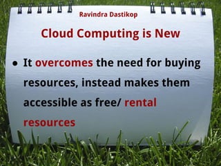 Cloud Computing is New
● It overcomes the need for buying
resources, instead makes them
accessible as free/ rental
resources
Ravindra Dastikop
 