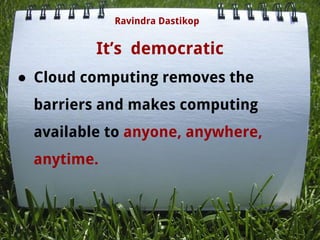 It’s democratic
● Cloud computing removes the
barriers and makes computing
available to anyone, anywhere,
anytime.
Ravindra Dastikop
 