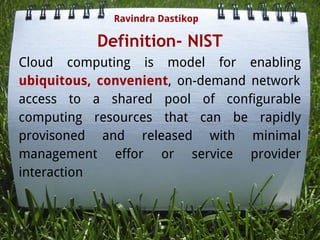 Definition- NIST
Cloud computing is model for enabling
ubiquitous, convenient, on-demand network
access to a shared pool of configurable
computing resources that can be rapidly
provisoned and released with minimal
management effor or service provider
interaction
Ravindra Dastikop
 