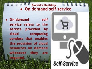 ● On demand self service
● On-demand self
service refers to the
service provided by
cloud computing
vendors that enables
the provision of cloud
resources on demand
whenever they are
required.
Ravindra Dastikop
 