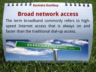 Broad network access
The term broadband commonly refers to high-
speed Internet access that is always on and
faster than the traditional dial-up access.
Ravindra Dastikop
 