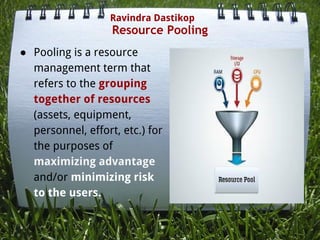 Resource Pooling
● Pooling is a resource
management term that
refers to the grouping
together of resources
(assets, equipment,
personnel, effort, etc.) for
the purposes of
maximizing advantage
and/or minimizing risk
to the users.
Ravindra Dastikop
 