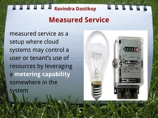 Measured Service
measured service as a
setup where cloud
systems may control a
user or tenant’s use of
resources by leveraging
a metering capability
somewhere in the
system
Ravindra Dastikop
 