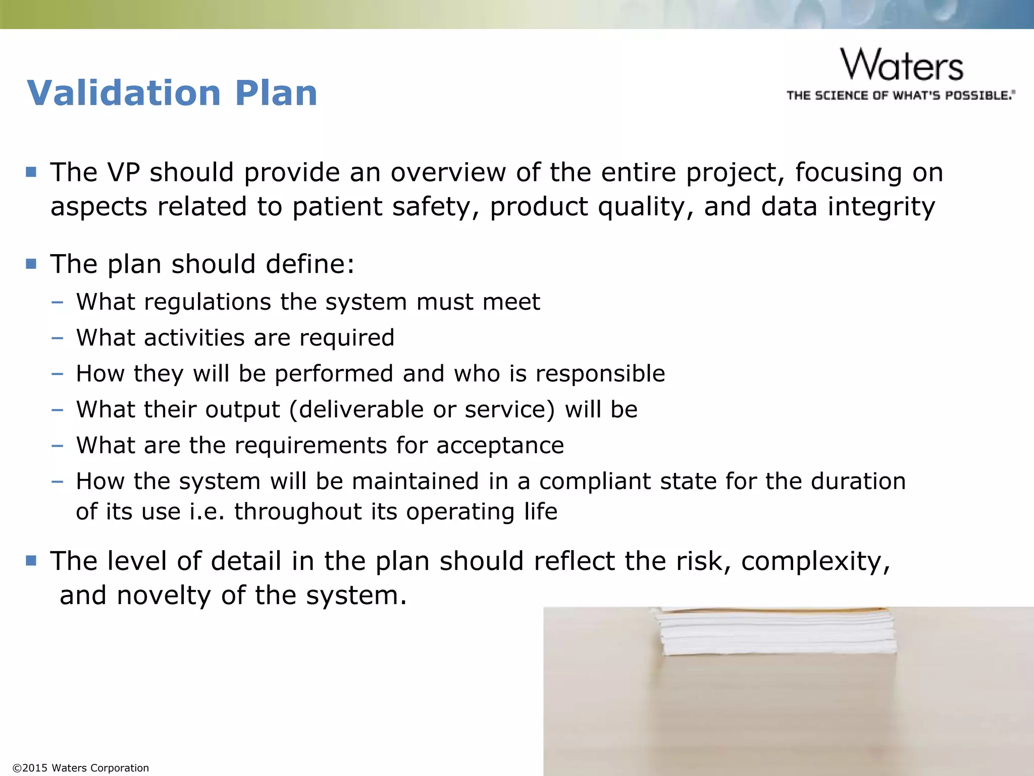 ©2015 Waters Corporation 13
 The VP should provide an overview of the entire project, focusing on
aspects related to patient safety, product quality, and data integrity
 The plan should define:
– What regulations the system must meet
– What activities are required
– How they will be performed and who is responsible
– What their output (deliverable or service) will be
– What are the requirements for acceptance
– How the system will be maintained in a compliant state for the duration
of its use i.e. throughout its operating life
 The level of detail in the plan should reflect the risk, complexity,
and novelty of the system.
Validation Plan
 