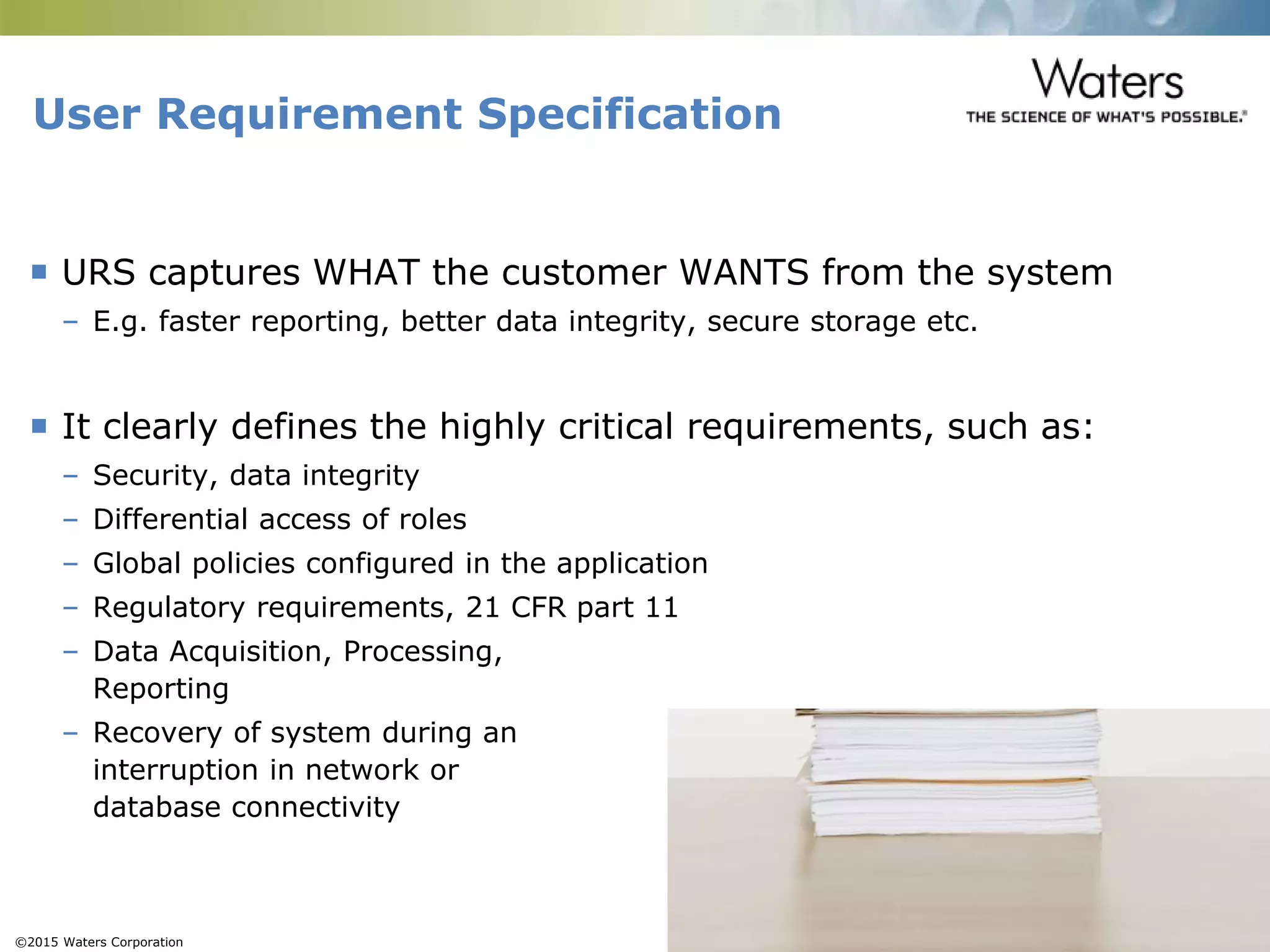 ©2015 Waters Corporation 14
 URS captures WHAT the customer WANTS from the system
– E.g. faster reporting, better data integrity, secure storage etc.
 It clearly defines the highly critical requirements, such as:
– Security, data integrity
– Differential access of roles
– Global policies configured in the application
– Regulatory requirements, 21 CFR part 11
– Data Acquisition, Processing,
Reporting
– Recovery of system during an
interruption in network or
database connectivity
User Requirement Specification
 