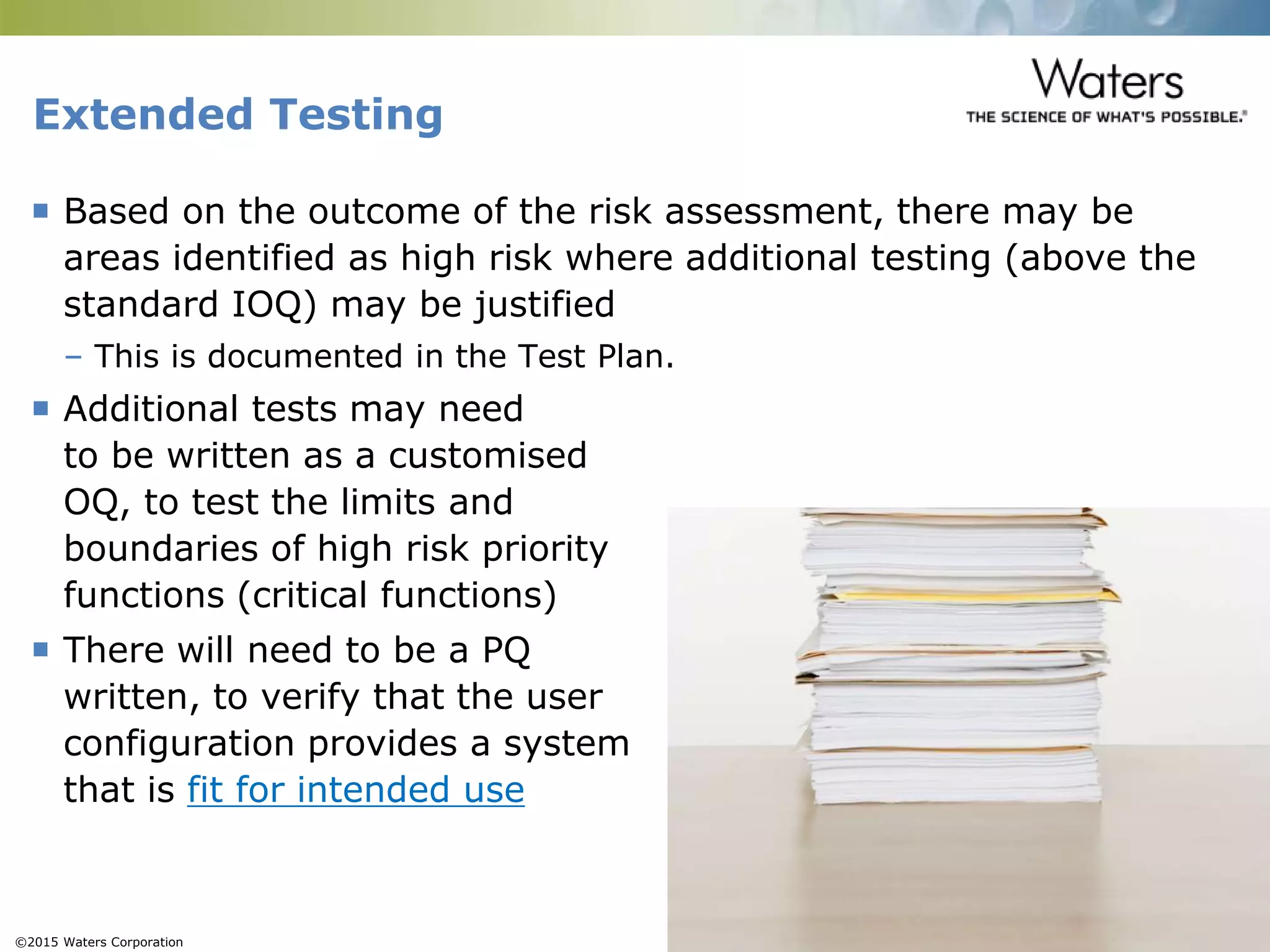 ©2015 Waters Corporation 17
Extended Testing
 Based on the outcome of the risk assessment, there may be
areas identified as high risk where additional testing (above the
standard IOQ) may be justified
– This is documented in the Test Plan.
 Additional tests may need
to be written as a customised
OQ, to test the limits and
boundaries of high risk priority
functions (critical functions)
 There will need to be a PQ
written, to verify that the user
configuration provides a system
that is fit for intended use
 