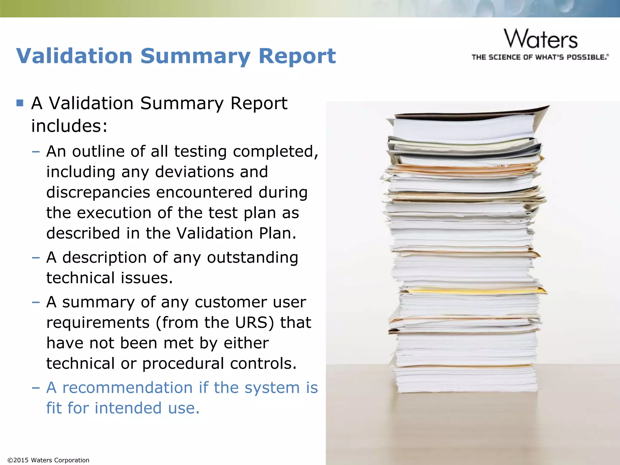 ©2015 Waters Corporation 19
Validation Summary Report
 A Validation Summary Report
includes:
– An outline of all testing completed,
including any deviations and
discrepancies encountered during
the execution of the test plan as
described in the Validation Plan.
– A description of any outstanding
technical issues.
– A summary of any customer user
requirements (from the URS) that
have not been met by either
technical or procedural controls.
– A recommendation if the system is
fit for intended use.
 