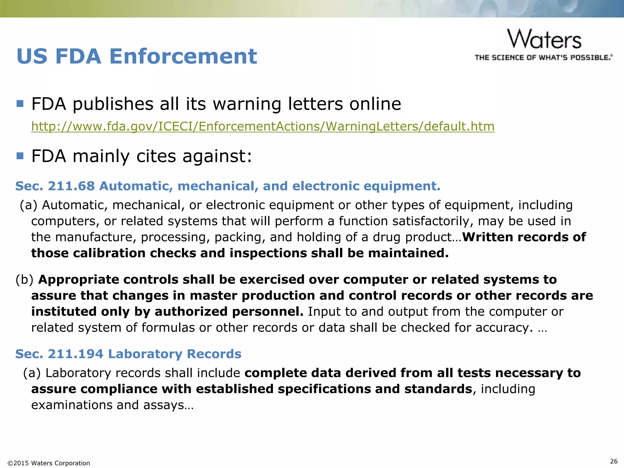 ©2015 Waters Corporation 26
US FDA Enforcement
 FDA publishes all its warning letters online
http://www.fda.gov/ICECI/EnforcementActions/WarningLetters/default.htm
 FDA mainly cites against:
Sec. 211.68 Automatic, mechanical, and electronic equipment.
(a) Automatic, mechanical, or electronic equipment or other types of equipment, including
computers, or related systems that will perform a function satisfactorily, may be used in
the manufacture, processing, packing, and holding of a drug product…Written records of
those calibration checks and inspections shall be maintained.
(b) Appropriate controls shall be exercised over computer or related systems to
assure that changes in master production and control records or other records are
instituted only by authorized personnel. Input to and output from the computer or
related system of formulas or other records or data shall be checked for accuracy. …
Sec. 211.194 Laboratory Records
(a) Laboratory records shall include complete data derived from all tests necessary to
assure compliance with established specifications and standards, including
examinations and assays…
 