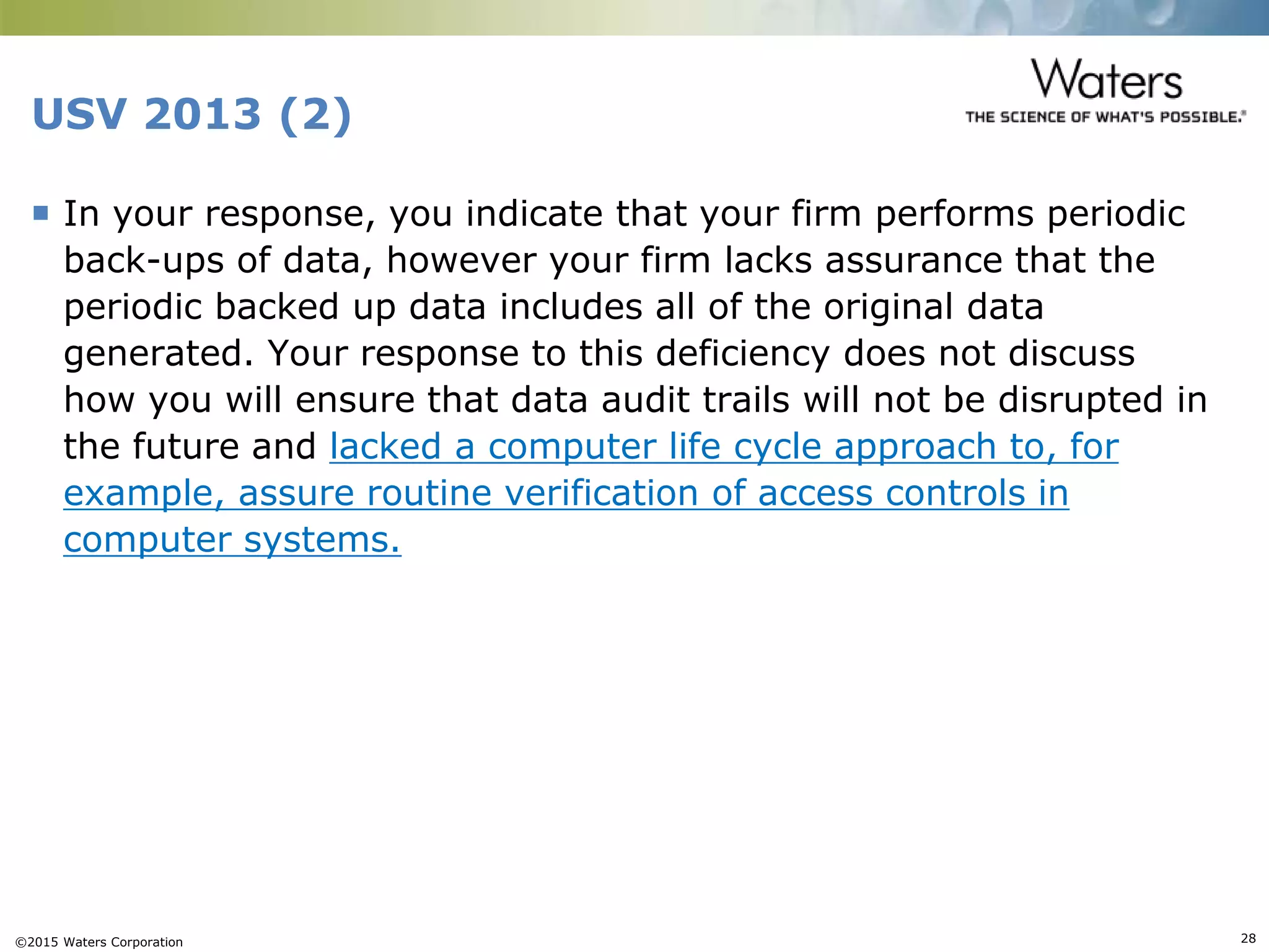 ©2015 Waters Corporation 28
USV 2013 (2)
 In your response, you indicate that your firm performs periodic
back-ups of data, however your firm lacks assurance that the
periodic backed up data includes all of the original data
generated. Your response to this deficiency does not discuss
how you will ensure that data audit trails will not be disrupted in
the future and lacked a computer life cycle approach to, for
example, assure routine verification of access controls in
computer systems.
 