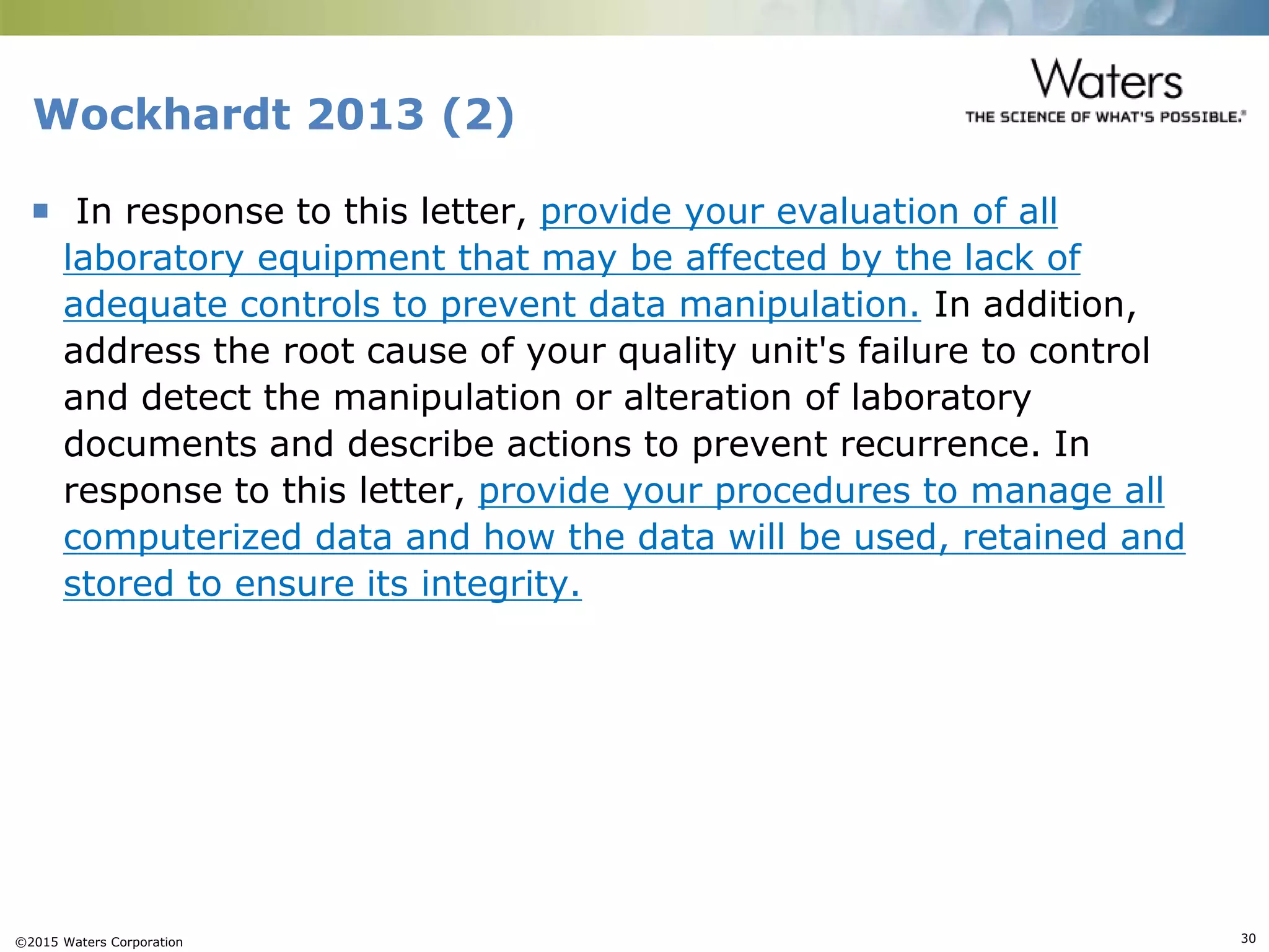 ©2015 Waters Corporation 30
Wockhardt 2013 (2)
 In response to this letter, provide your evaluation of all
laboratory equipment that may be affected by the lack of
adequate controls to prevent data manipulation. In addition,
address the root cause of your quality unit's failure to control
and detect the manipulation or alteration of laboratory
documents and describe actions to prevent recurrence. In
response to this letter, provide your procedures to manage all
computerized data and how the data will be used, retained and
stored to ensure its integrity.
 
