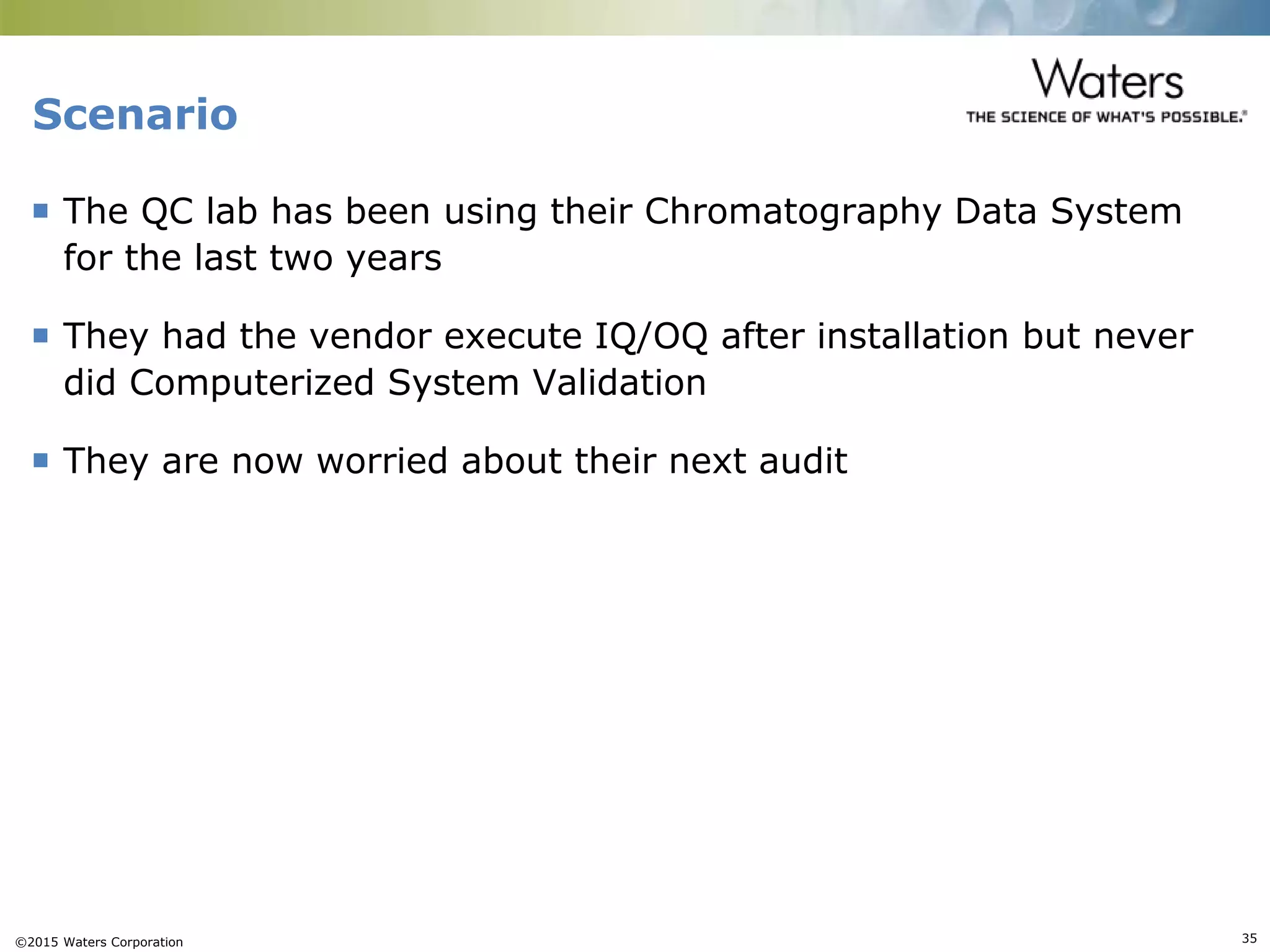 ©2015 Waters Corporation 35
Scenario
 The QC lab has been using their Chromatography Data System
for the last two years
 They had the vendor execute IQ/OQ after installation but never
did Computerized System Validation
 They are now worried about their next audit
 
